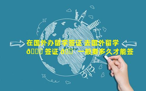 在国外办留学签证 去国外留学 🐋 签证 🐴 一般要多久才能签